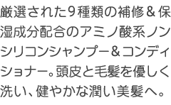 厳選された9種類の補修＆保湿成分配合のアミノ酸ノンシリコンシャンプー＆コンディショナー。頭皮と毛髪を優しく洗い、健やかな潤い美髪へ。