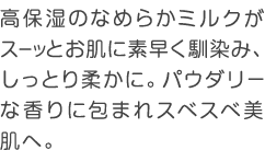 高保湿のなめらかミルクがスーッとお肌に素早く馴染み、しっとり柔かに。パウダリーな香りに包まれスベスベ美肌へ。