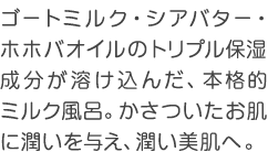 ゴートミルク・シアバター・ホホバオイルのトリプル保湿成分が溶け込んだ、本格的ミルク風呂。かさついたお肌に潤いを与え、潤い美肌へ。