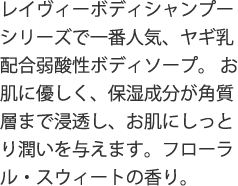 レイヴィーボディシャンプーシリーズで一番人気、ヤギ乳配合弱酸性ボディソープ。お肌に優しく、保湿成分が角質層まで浸透し、お肌にしっとり潤いを与えます。フローラル・スウィートの香り。