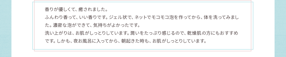 洗い上がりは、お肌がしっとりしています。潤いをたっぷり感じるので、乾燥肌の方にもおすすめです。