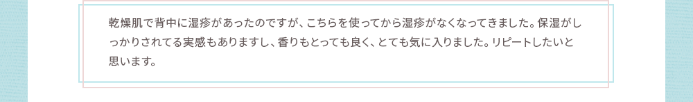 乾燥肌で背中に湿疹があったのですが、こちらを使ってから湿疹がなくなってきました。