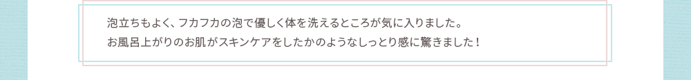 お風呂上がりのお肌がスキンケアをしたかのようなしっとり感に驚きました！