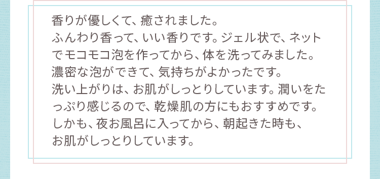 洗い上がりは、お肌がしっとりしています。潤いをたっぷり感じるので、乾燥肌の方にもおすすめです。