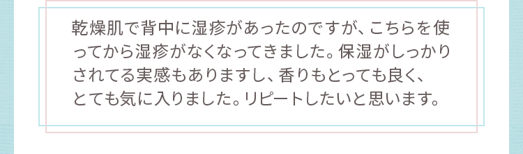 乾燥肌で背中に湿疹があったのですが、こちらを使ってから湿疹がなくなってきました。