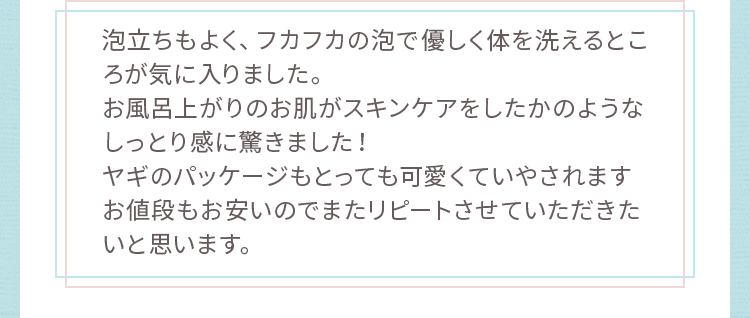 お風呂上がりのお肌がスキンケアをしたかのようなしっとり感に驚きました！